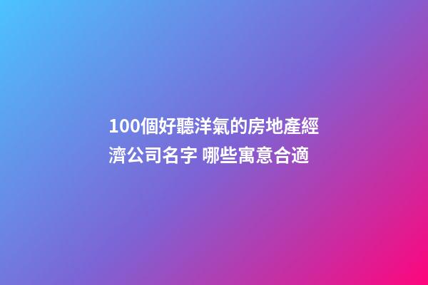 100個好聽洋氣的房地產經濟公司名字 哪些寓意合適